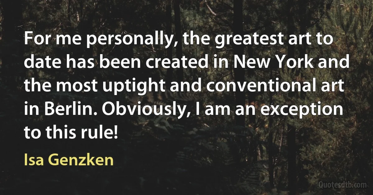 For me personally, the greatest art to date has been created in New York and the most uptight and conventional art in Berlin. Obviously, I am an exception to this rule! (Isa Genzken)