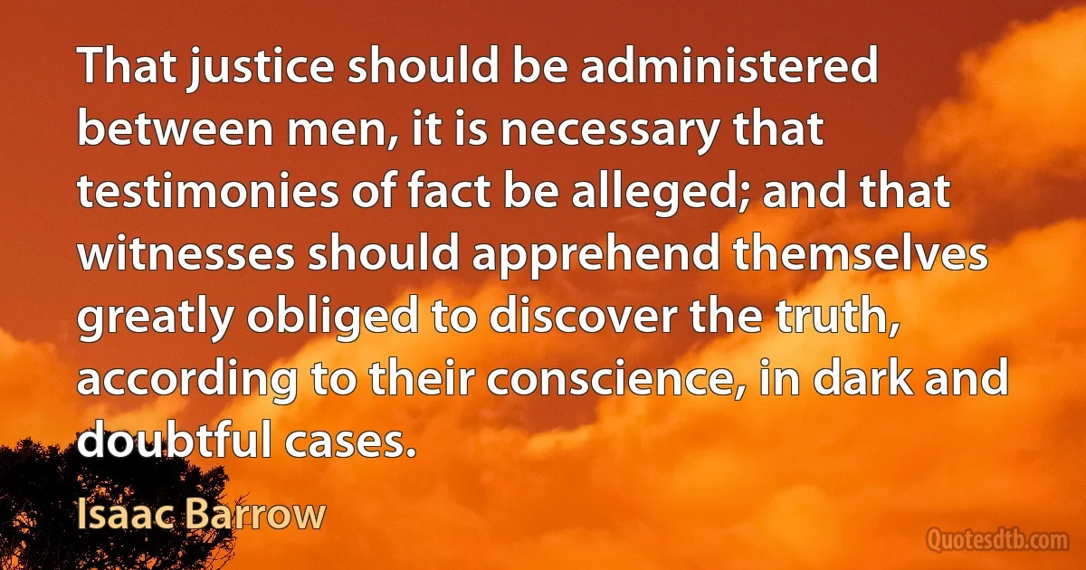 That justice should be administered between men, it is necessary that testimonies of fact be alleged; and that witnesses should apprehend themselves greatly obliged to discover the truth, according to their conscience, in dark and doubtful cases. (Isaac Barrow)