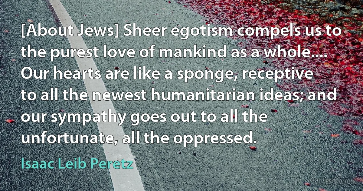 [About Jews] Sheer egotism compels us to the purest love of mankind as a whole.... Our hearts are like a sponge, receptive to all the newest humanitarian ideas; and our sympathy goes out to all the unfortunate, all the oppressed. (Isaac Leib Peretz)