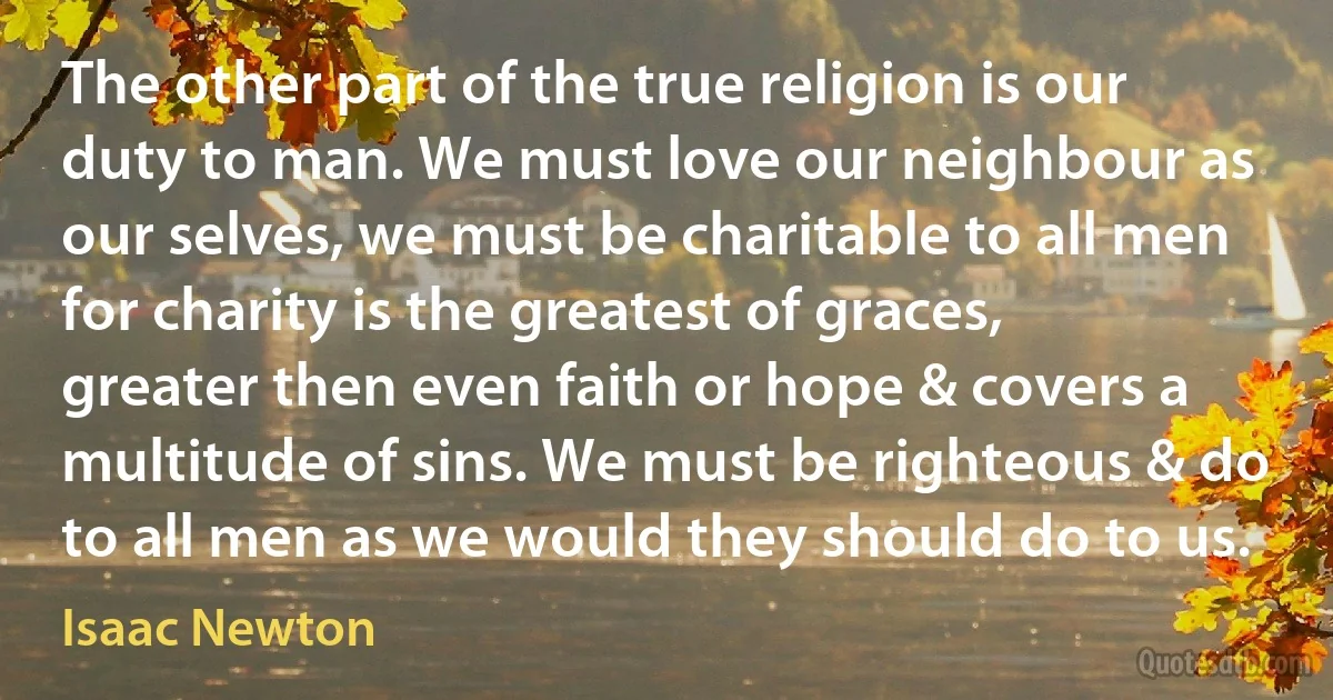 The other part of the true religion is our duty to man. We must love our neighbour as our selves, we must be charitable to all men for charity is the greatest of graces, greater then even faith or hope & covers a multitude of sins. We must be righteous & do to all men as we would they should do to us. (Isaac Newton)