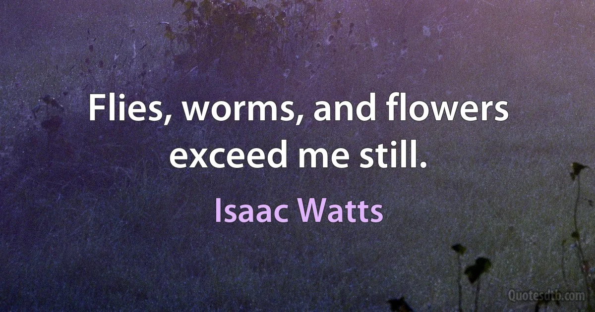 Flies, worms, and flowers exceed me still. (Isaac Watts)