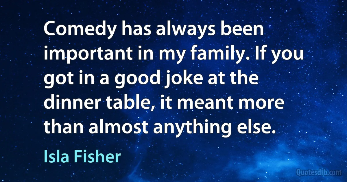 Comedy has always been important in my family. If you got in a good joke at the dinner table, it meant more than almost anything else. (Isla Fisher)