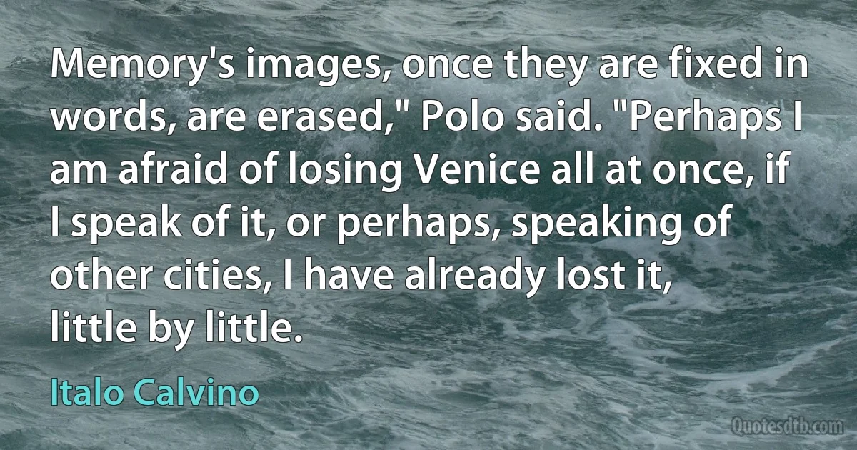 Memory's images, once they are fixed in words, are erased," Polo said. "Perhaps I am afraid of losing Venice all at once, if I speak of it, or perhaps, speaking of other cities, I have already lost it, little by little. (Italo Calvino)