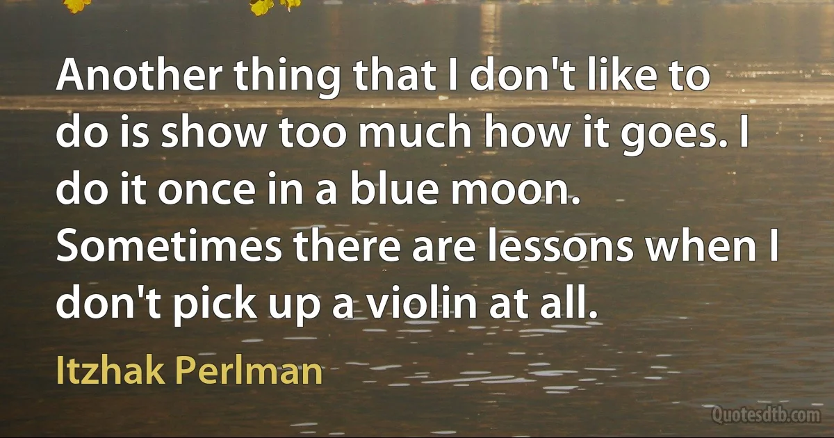 Another thing that I don't like to do is show too much how it goes. I do it once in a blue moon. Sometimes there are lessons when I don't pick up a violin at all. (Itzhak Perlman)