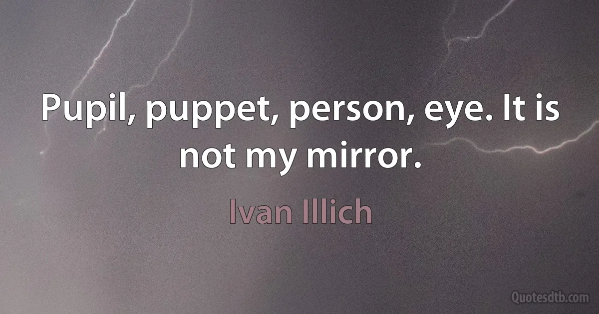 Pupil, puppet, person, eye. It is not my mirror. (Ivan Illich)