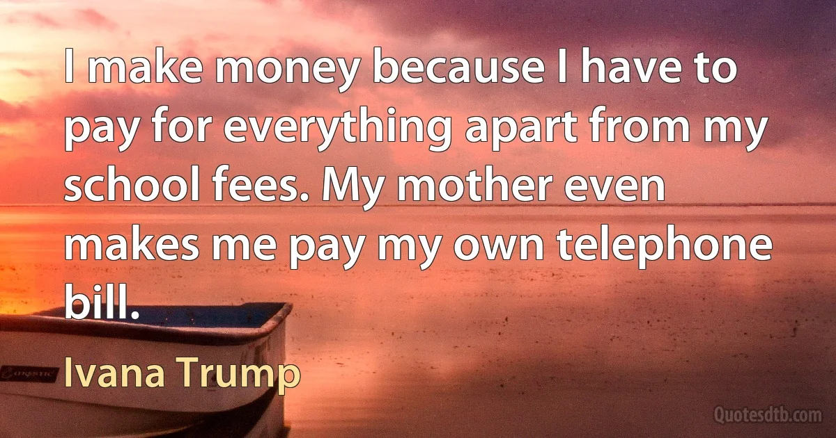 I make money because I have to pay for everything apart from my school fees. My mother even makes me pay my own telephone bill. (Ivana Trump)