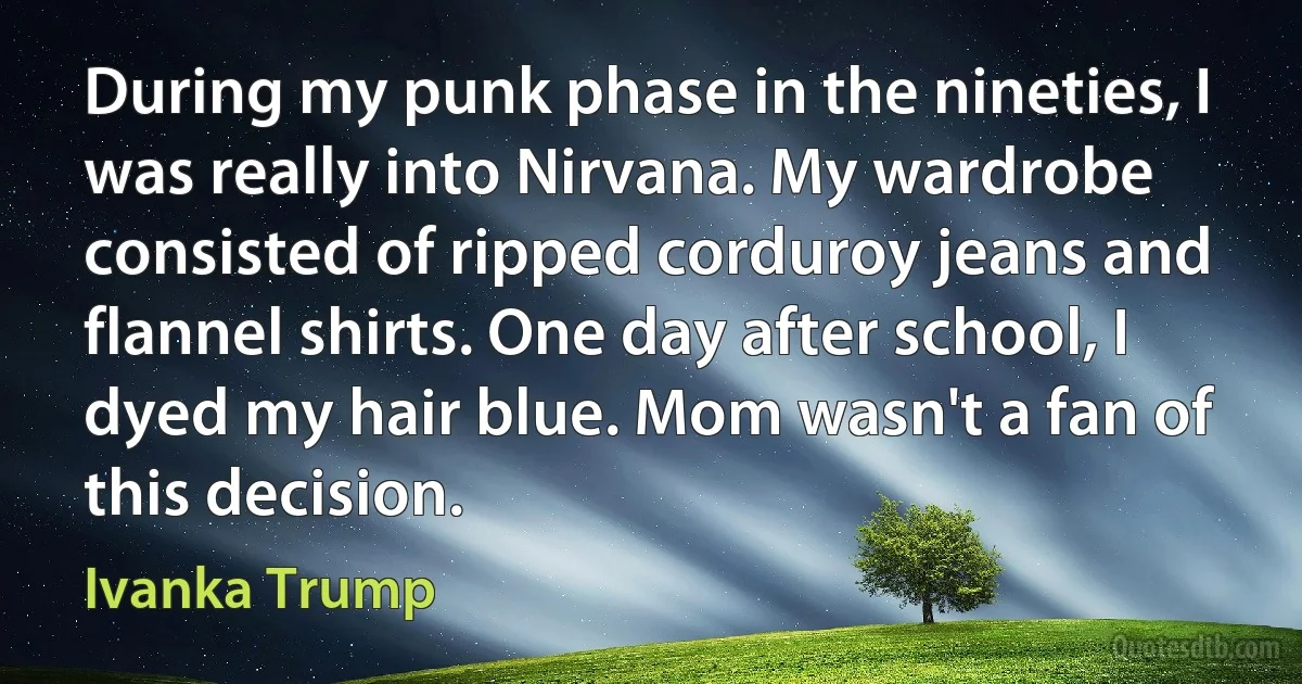 During my punk phase in the nineties, I was really into Nirvana. My wardrobe consisted of ripped corduroy jeans and flannel shirts. One day after school, I dyed my hair blue. Mom wasn't a fan of this decision. (Ivanka Trump)