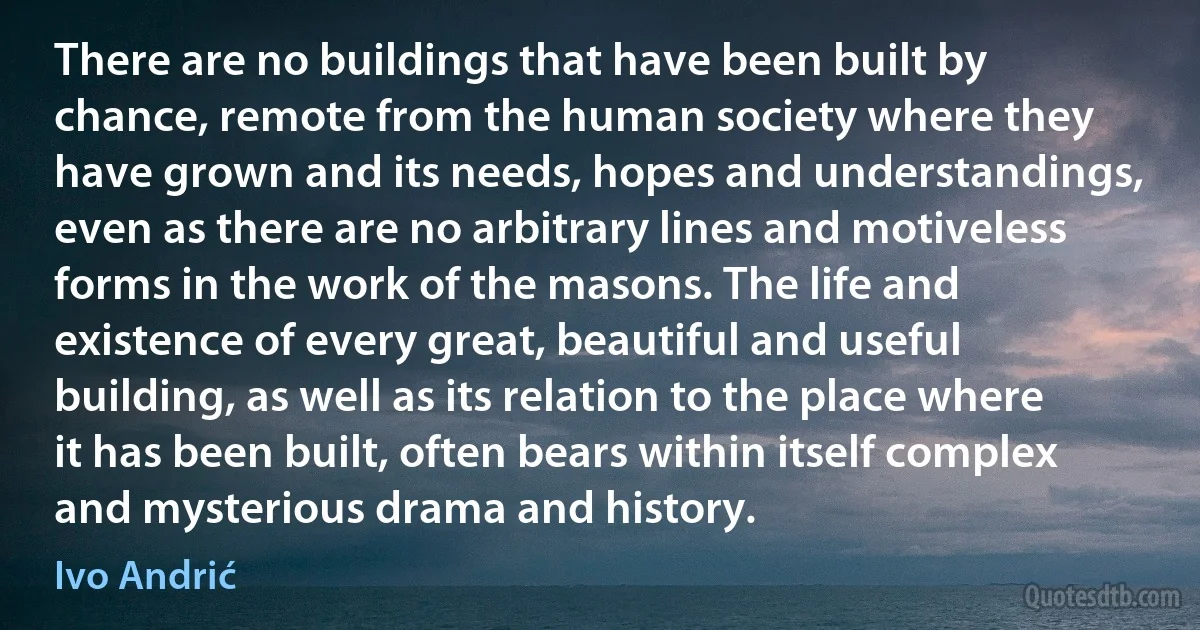 There are no buildings that have been built by chance, remote from the human society where they have grown and its needs, hopes and understandings, even as there are no arbitrary lines and motiveless forms in the work of the masons. The life and existence of every great, beautiful and useful building, as well as its relation to the place where it has been built, often bears within itself complex and mysterious drama and history. (Ivo Andrić)