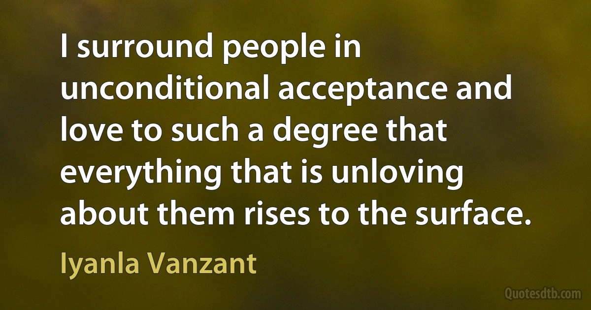 I surround people in unconditional acceptance and love to such a degree that everything that is unloving about them rises to the surface. (Iyanla Vanzant)