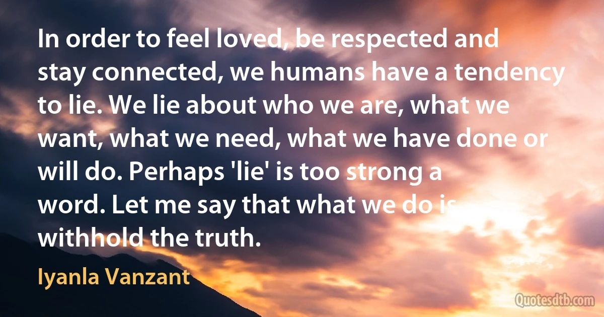 In order to feel loved, be respected and stay connected, we humans have a tendency to lie. We lie about who we are, what we want, what we need, what we have done or will do. Perhaps 'lie' is too strong a word. Let me say that what we do is withhold the truth. (Iyanla Vanzant)