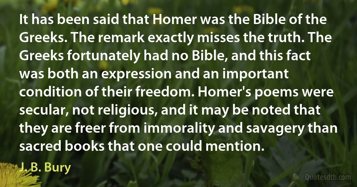 It has been said that Homer was the Bible of the Greeks. The remark exactly misses the truth. The Greeks fortunately had no Bible, and this fact was both an expression and an important condition of their freedom. Homer's poems were secular, not religious, and it may be noted that they are freer from immorality and savagery than sacred books that one could mention. (J. B. Bury)