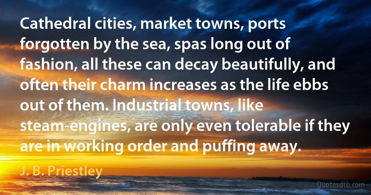 Cathedral cities, market towns, ports forgotten by the sea, spas long out of fashion, all these can decay beautifully, and often their charm increases as the life ebbs out of them. Industrial towns, like steam-engines, are only even tolerable if they are in working order and puffing away. (J. B. Priestley)