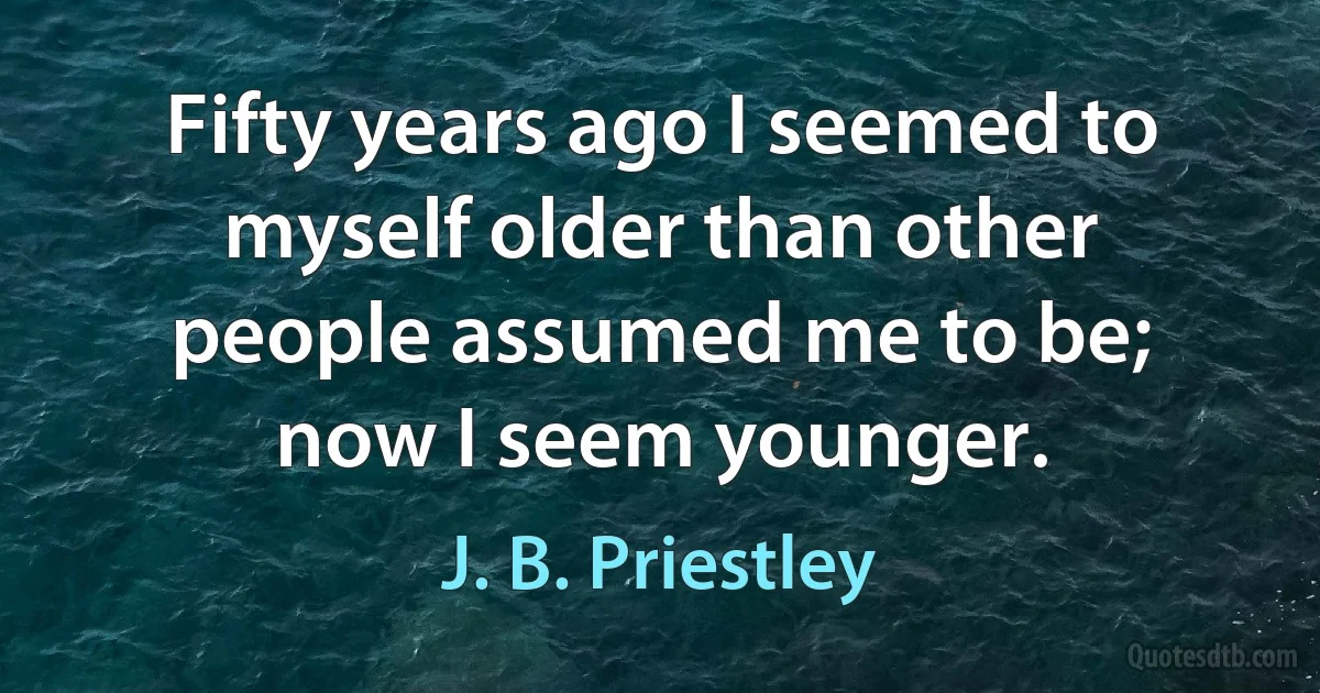 Fifty years ago I seemed to myself older than other people assumed me to be; now I seem younger. (J. B. Priestley)