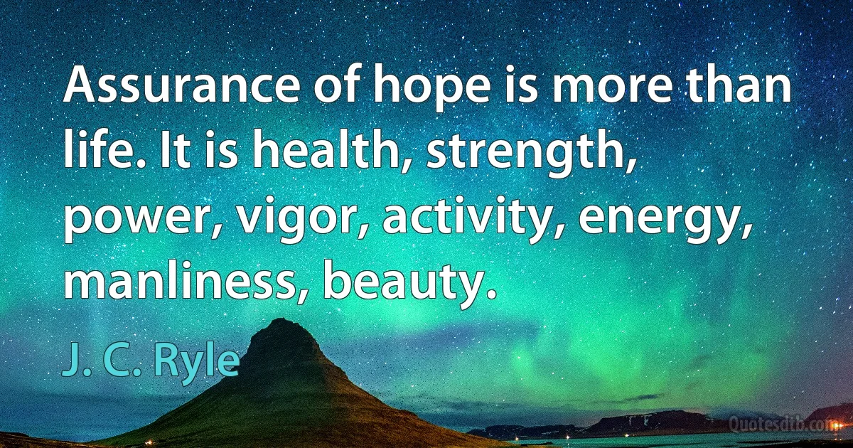 Assurance of hope is more than life. It is health, strength, power, vigor, activity, energy, manliness, beauty. (J. C. Ryle)