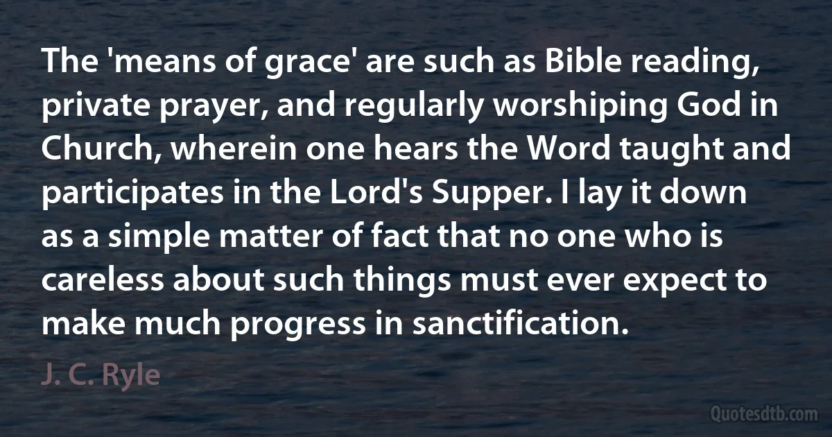 The 'means of grace' are such as Bible reading, private prayer, and regularly worshiping God in Church, wherein one hears the Word taught and participates in the Lord's Supper. I lay it down as a simple matter of fact that no one who is careless about such things must ever expect to make much progress in sanctification. (J. C. Ryle)