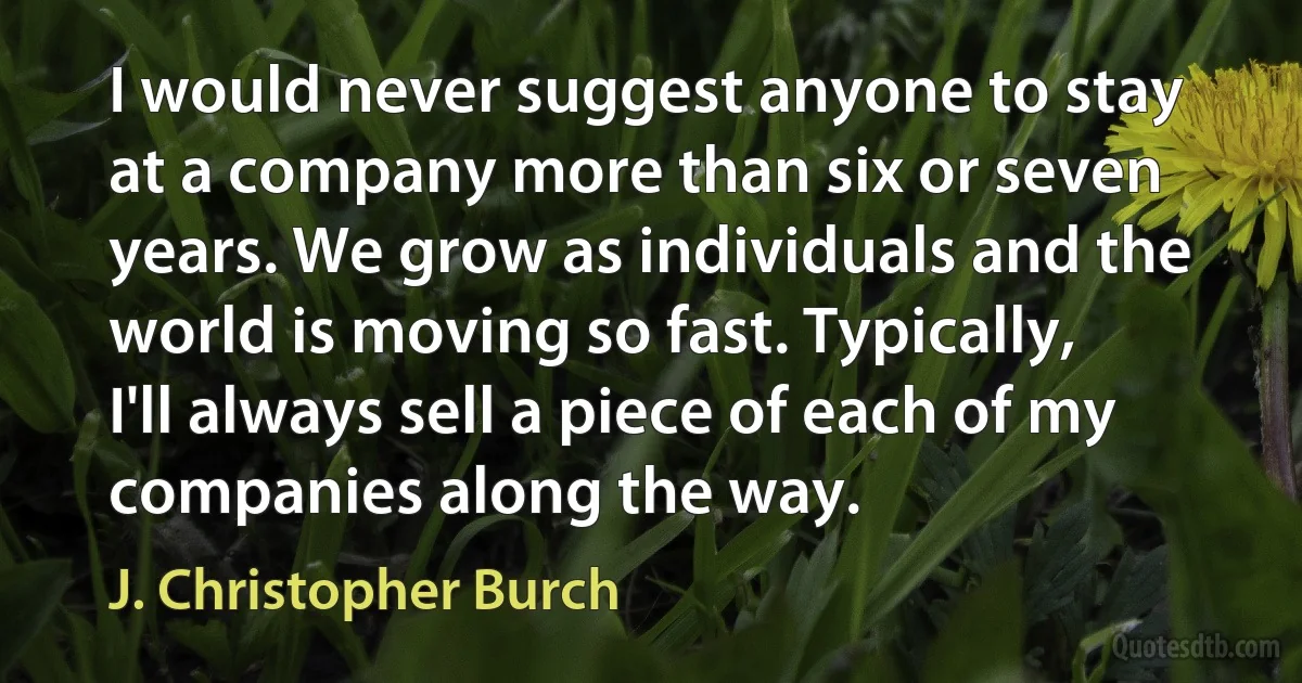 I would never suggest anyone to stay at a company more than six or seven years. We grow as individuals and the world is moving so fast. Typically, I'll always sell a piece of each of my companies along the way. (J. Christopher Burch)