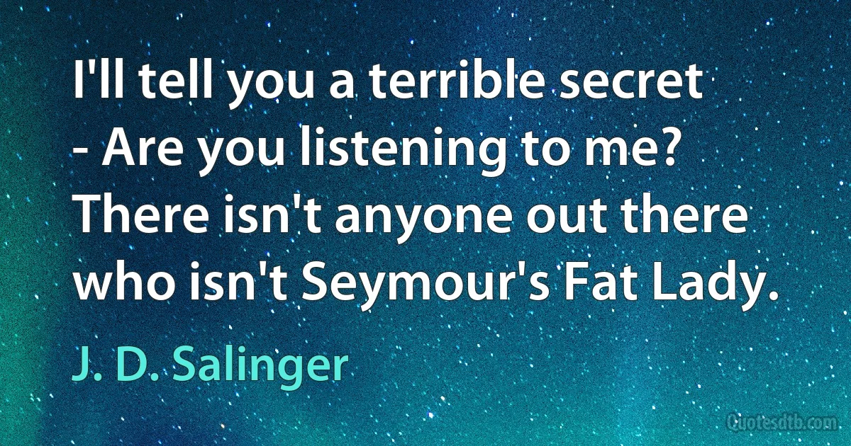 I'll tell you a terrible secret - Are you listening to me? There isn't anyone out there who isn't Seymour's Fat Lady. (J. D. Salinger)