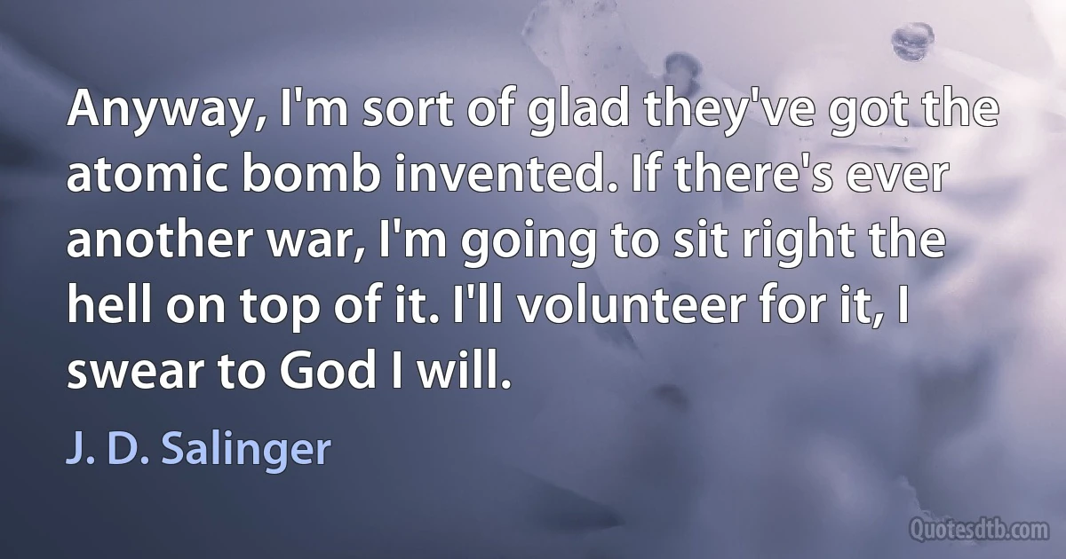 Anyway, I'm sort of glad they've got the atomic bomb invented. If there's ever another war, I'm going to sit right the hell on top of it. I'll volunteer for it, I swear to God I will. (J. D. Salinger)