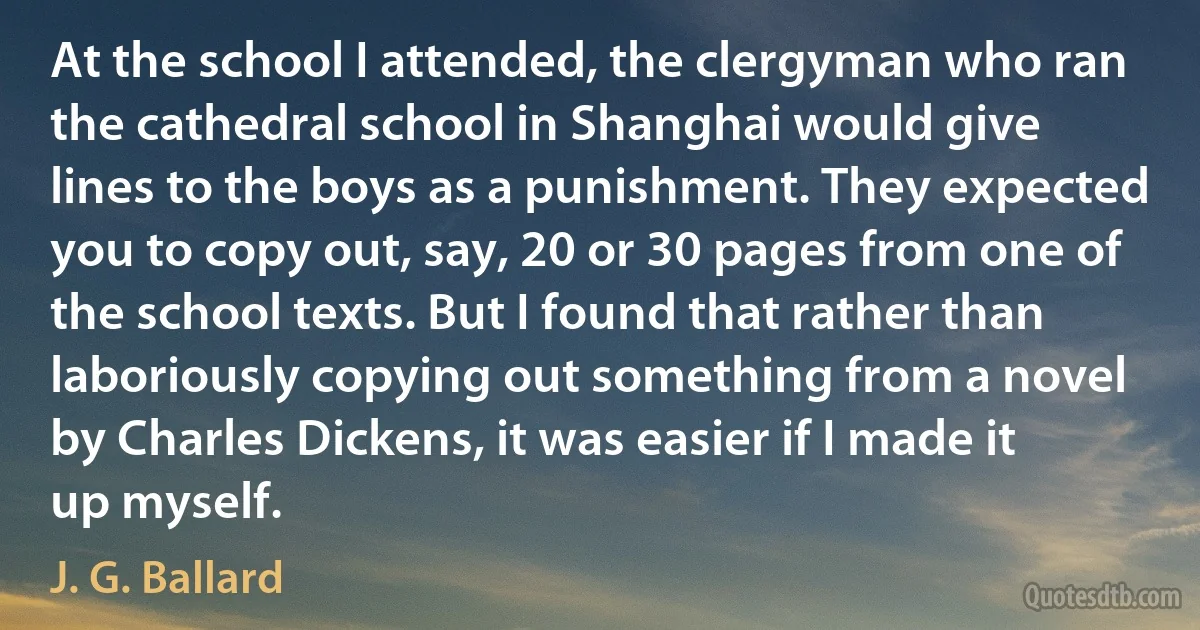 At the school I attended, the clergyman who ran the cathedral school in Shanghai would give lines to the boys as a punishment. They expected you to copy out, say, 20 or 30 pages from one of the school texts. But I found that rather than laboriously copying out something from a novel by Charles Dickens, it was easier if I made it up myself. (J. G. Ballard)