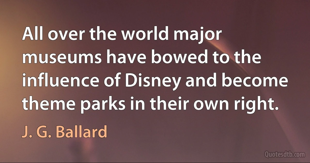 All over the world major museums have bowed to the influence of Disney and become theme parks in their own right. (J. G. Ballard)