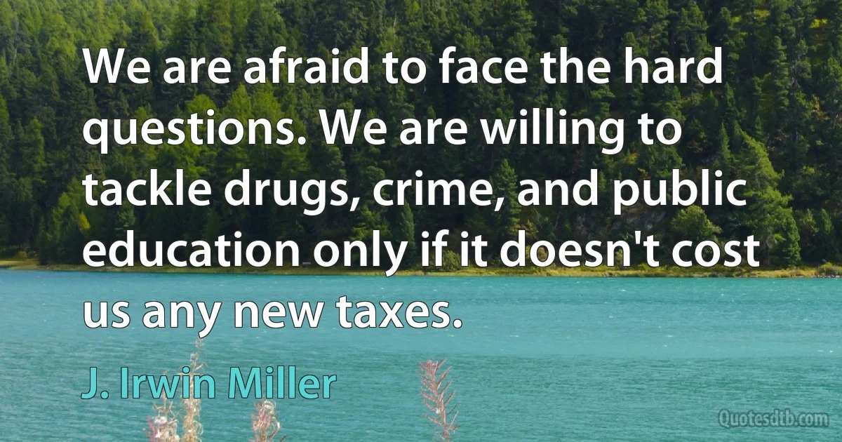 We are afraid to face the hard questions. We are willing to tackle drugs, crime, and public education only if it doesn't cost us any new taxes. (J. Irwin Miller)