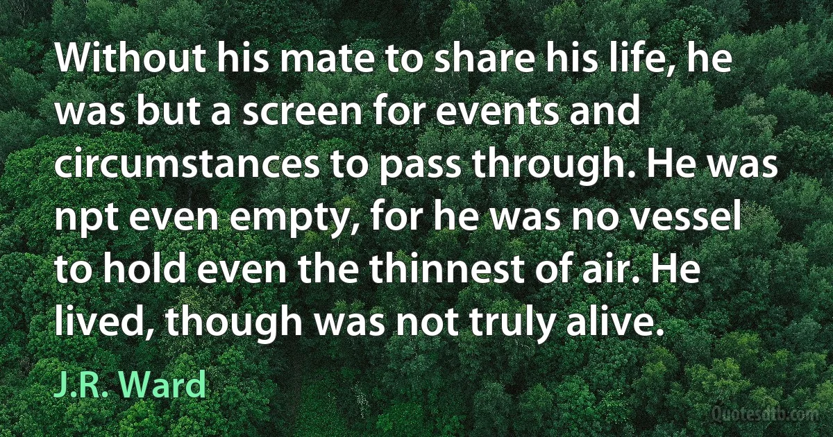 Without his mate to share his life, he was but a screen for events and circumstances to pass through. He was npt even empty, for he was no vessel to hold even the thinnest of air. He lived, though was not truly alive. (J.R. Ward)