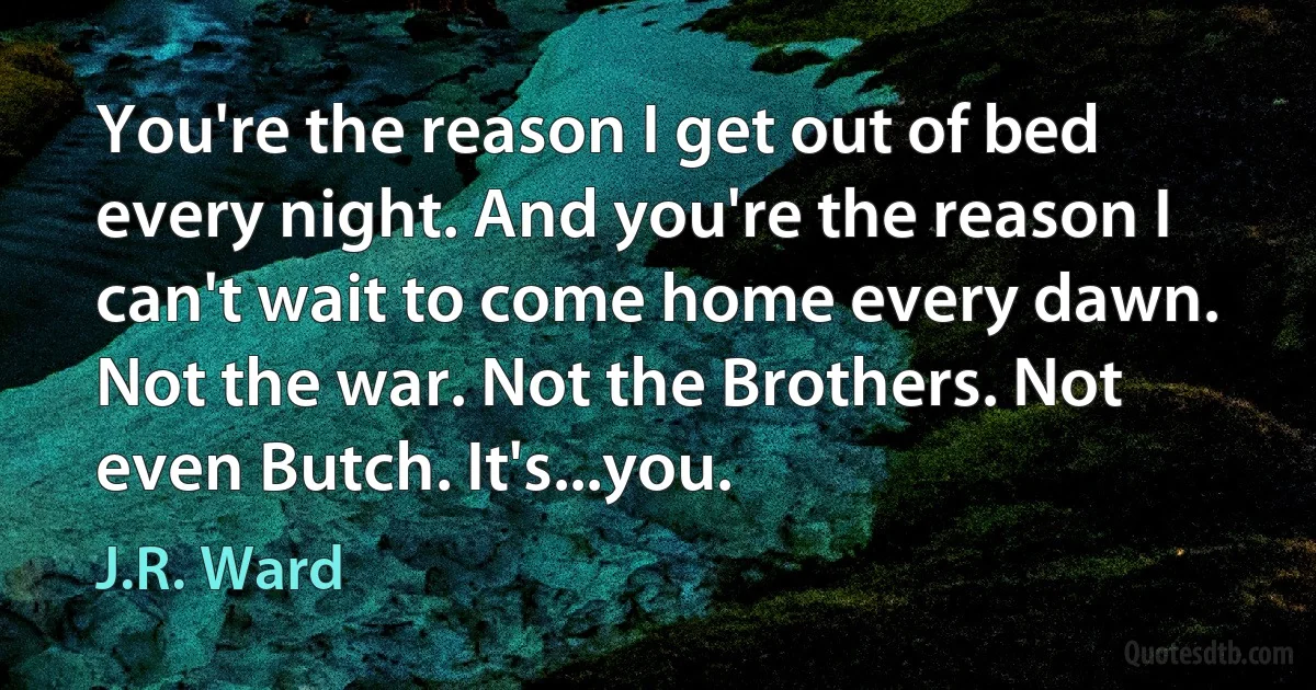 You're the reason I get out of bed every night. And you're the reason I can't wait to come home every dawn. Not the war. Not the Brothers. Not even Butch. It's...you. (J.R. Ward)