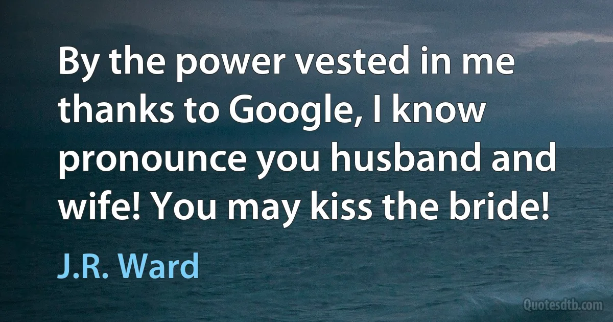 By the power vested in me thanks to Google, I know pronounce you husband and wife! You may kiss the bride! (J.R. Ward)