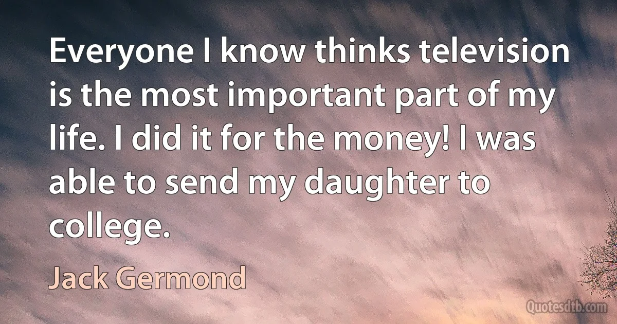 Everyone I know thinks television is the most important part of my life. I did it for the money! I was able to send my daughter to college. (Jack Germond)