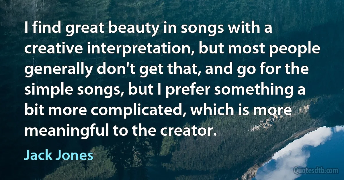 I find great beauty in songs with a creative interpretation, but most people generally don't get that, and go for the simple songs, but I prefer something a bit more complicated, which is more meaningful to the creator. (Jack Jones)