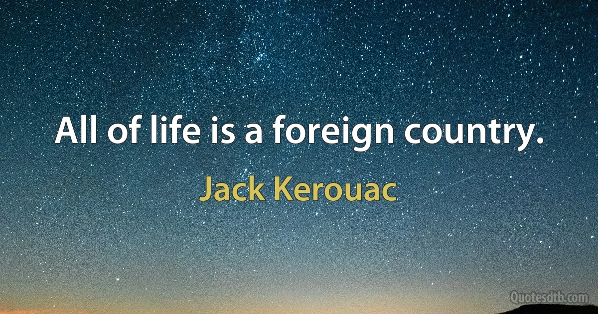 All of life is a foreign country. (Jack Kerouac)