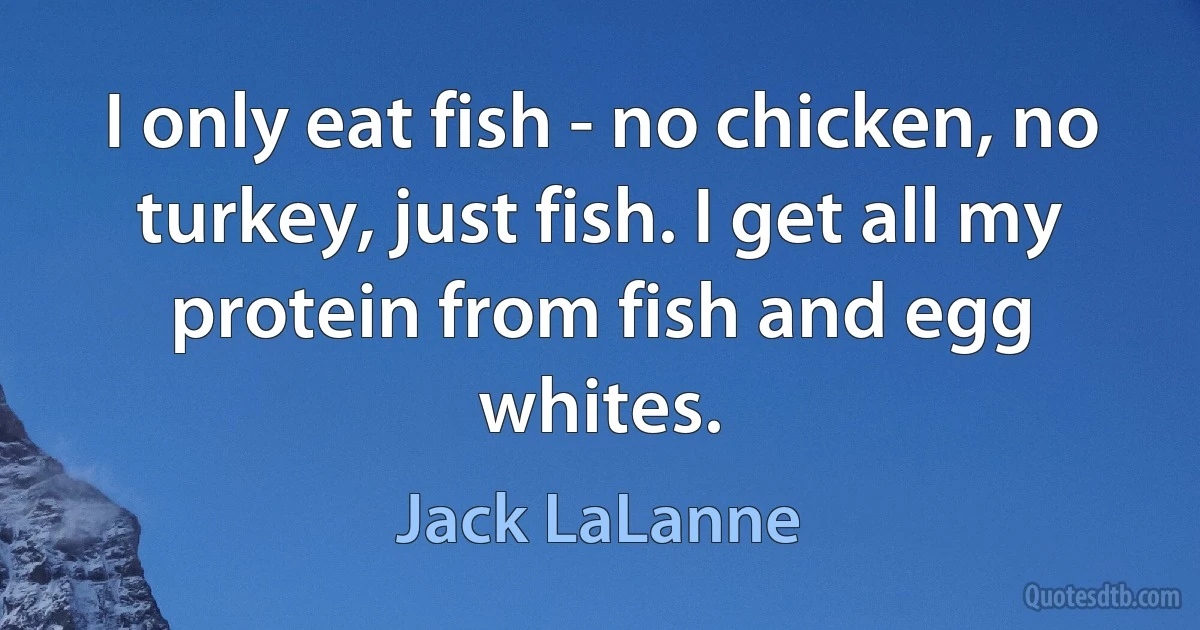 I only eat fish - no chicken, no turkey, just fish. I get all my protein from fish and egg whites. (Jack LaLanne)