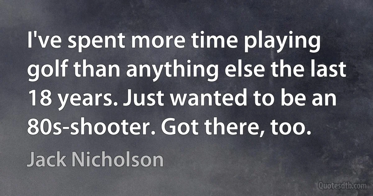 I've spent more time playing golf than anything else the last 18 years. Just wanted to be an 80s-shooter. Got there, too. (Jack Nicholson)