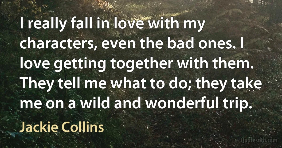 I really fall in love with my characters, even the bad ones. I love getting together with them. They tell me what to do; they take me on a wild and wonderful trip. (Jackie Collins)