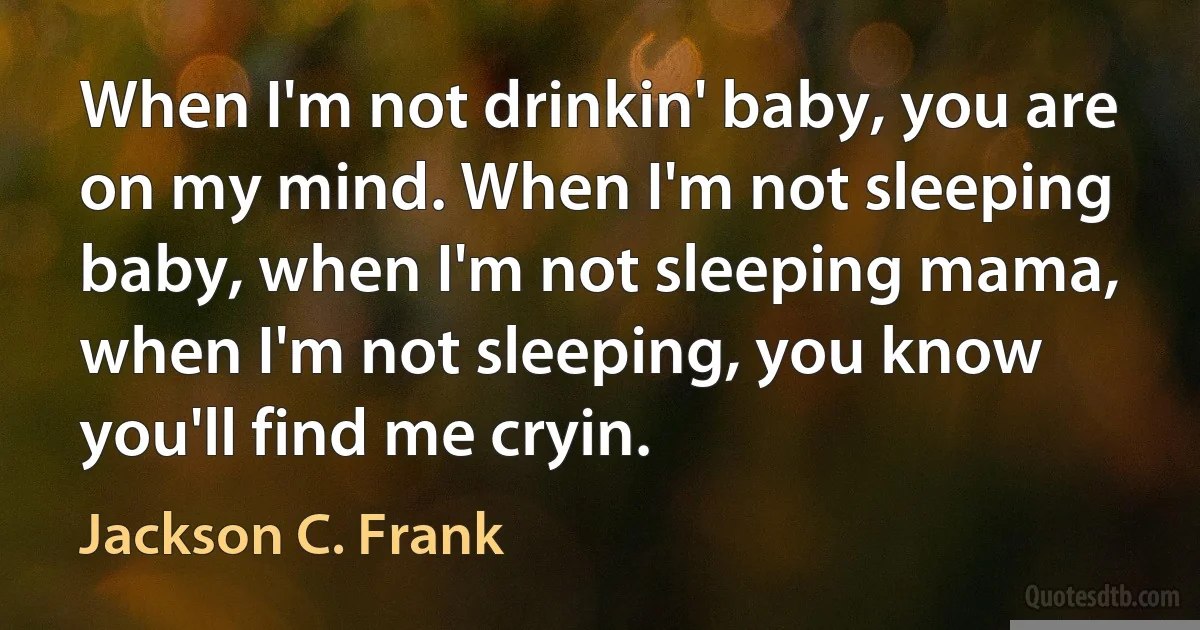 When I'm not drinkin' baby, you are on my mind. When I'm not sleeping baby, when I'm not sleeping mama, when I'm not sleeping, you know you'll find me cryin. (Jackson C. Frank)