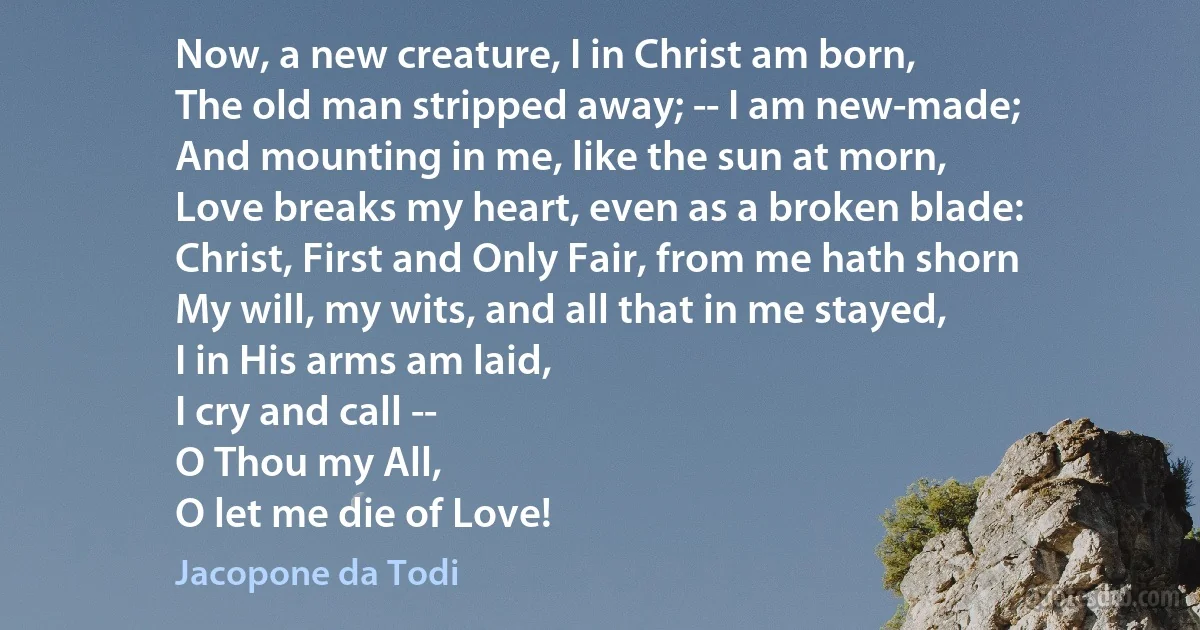 Now, a new creature, I in Christ am born,
The old man stripped away; -- I am new-made;
And mounting in me, like the sun at morn,
Love breaks my heart, even as a broken blade:
Christ, First and Only Fair, from me hath shorn
My will, my wits, and all that in me stayed,
I in His arms am laid,
I cry and call --
O Thou my All,
O let me die of Love! (Jacopone da Todi)