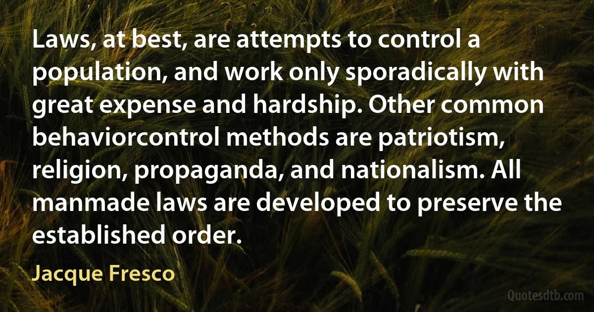 Laws, at best, are attempts to control a population, and work only sporadically with great expense and hardship. Other common behaviorcontrol methods are patriotism, religion, propaganda, and nationalism. All manmade laws are developed to preserve the established order. (Jacque Fresco)