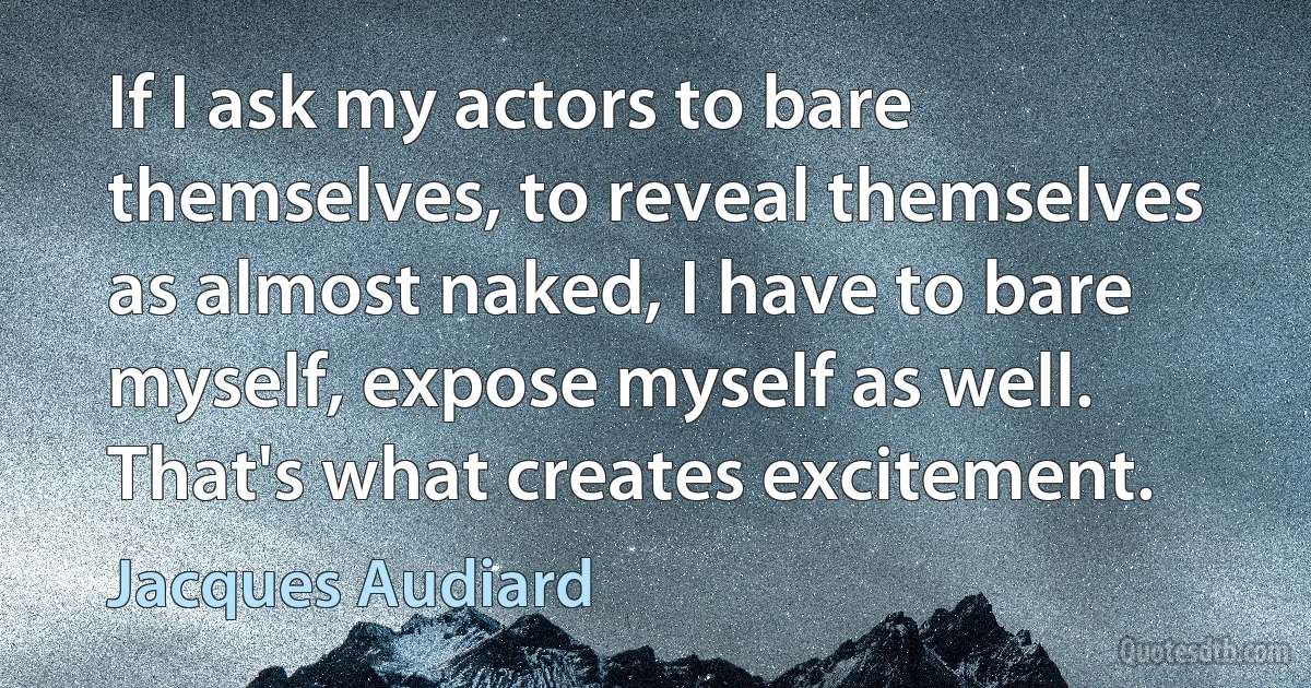 If I ask my actors to bare themselves, to reveal themselves as almost naked, I have to bare myself, expose myself as well. That's what creates excitement. (Jacques Audiard)