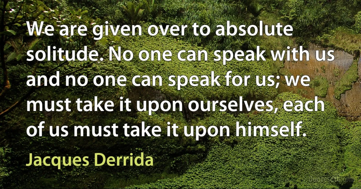 We are given over to absolute solitude. No one can speak with us and no one can speak for us; we must take it upon ourselves, each of us must take it upon himself. (Jacques Derrida)