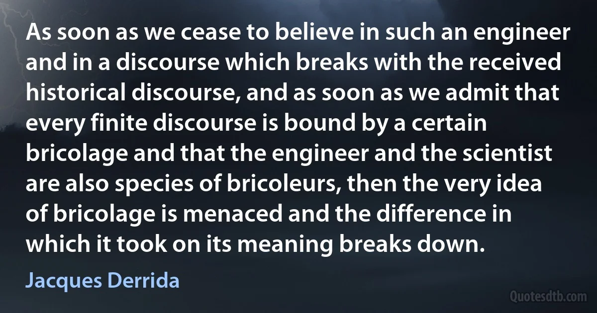 As soon as we cease to believe in such an engineer and in a discourse which breaks with the received historical discourse, and as soon as we admit that every finite discourse is bound by a certain bricolage and that the engineer and the scientist are also species of bricoleurs, then the very idea of bricolage is menaced and the difference in which it took on its meaning breaks down. (Jacques Derrida)