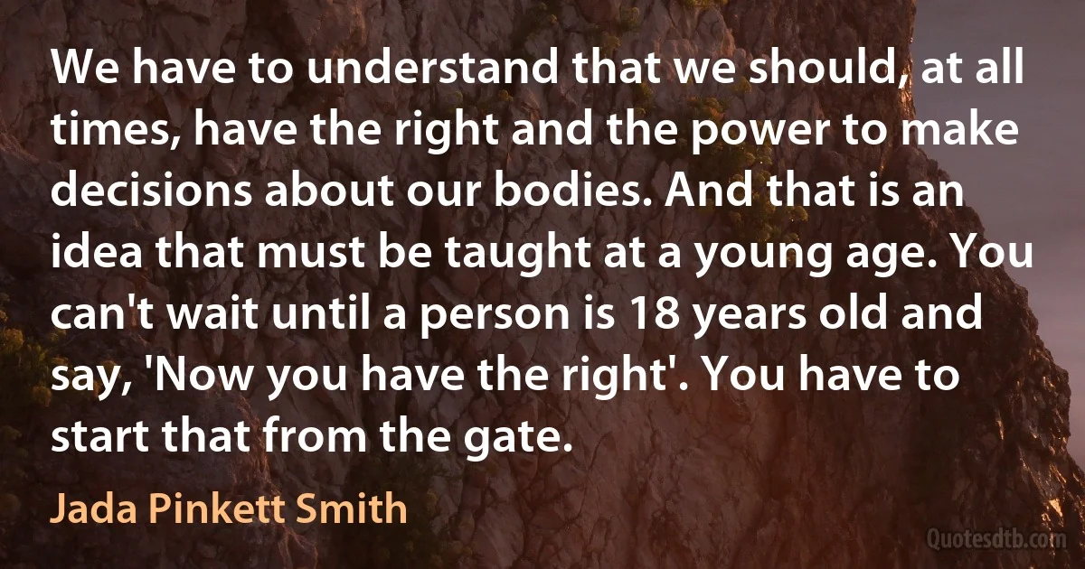 We have to understand that we should, at all times, have the right and the power to make decisions about our bodies. And that is an idea that must be taught at a young age. You can't wait until a person is 18 years old and say, 'Now you have the right'. You have to start that from the gate. (Jada Pinkett Smith)