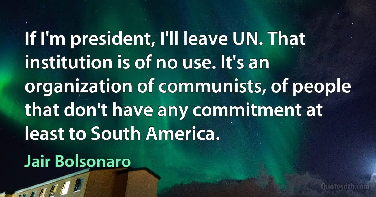 If I'm president, I'll leave UN. That institution is of no use. It's an organization of communists, of people that don't have any commitment at least to South America. (Jair Bolsonaro)