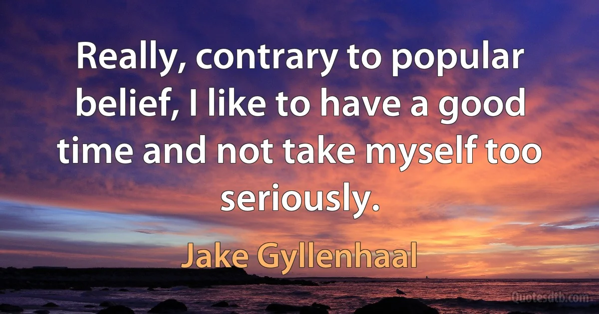 Really, contrary to popular belief, I like to have a good time and not take myself too seriously. (Jake Gyllenhaal)