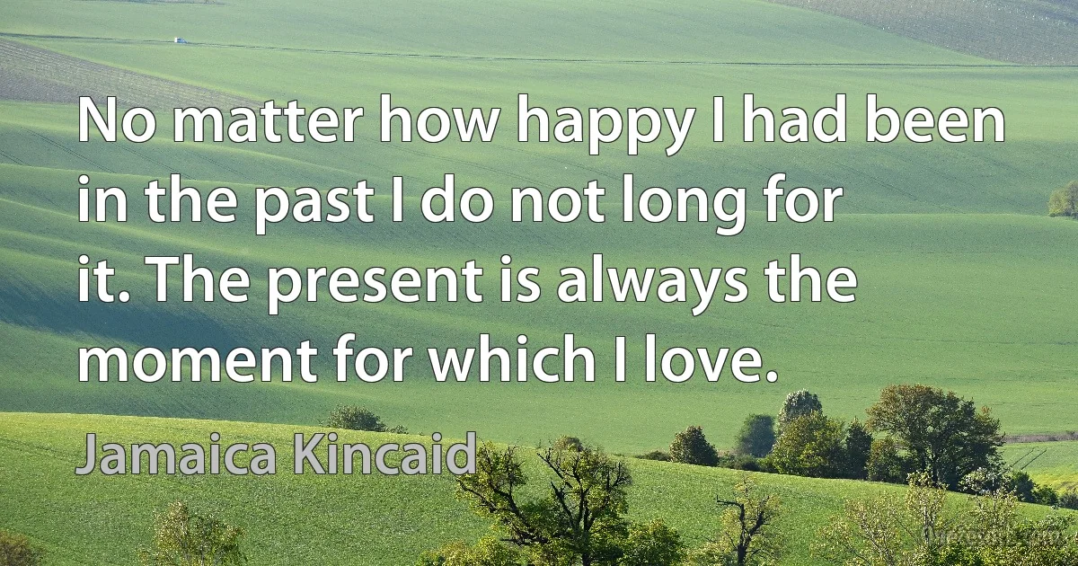 No matter how happy I had been in the past I do not long for it. The present is always the moment for which I love. (Jamaica Kincaid)