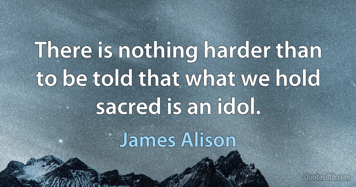 There is nothing harder than to be told that what we hold sacred is an idol. (James Alison)