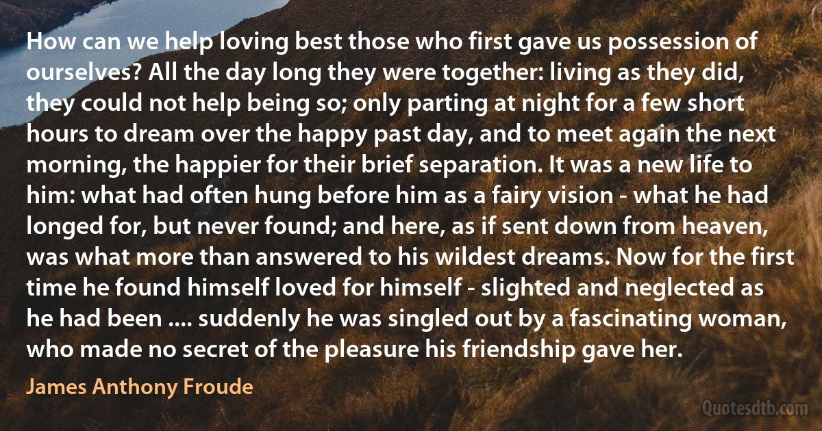 How can we help loving best those who first gave us possession of ourselves? All the day long they were together: living as they did, they could not help being so; only parting at night for a few short hours to dream over the happy past day, and to meet again the next morning, the happier for their brief separation. It was a new life to him: what had often hung before him as a fairy vision - what he had longed for, but never found; and here, as if sent down from heaven, was what more than answered to his wildest dreams. Now for the first time he found himself loved for himself - slighted and neglected as he had been .... suddenly he was singled out by a fascinating woman, who made no secret of the pleasure his friendship gave her. (James Anthony Froude)