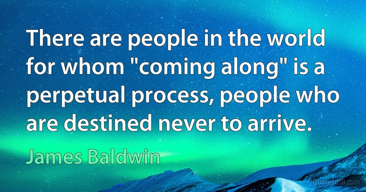 There are people in the world for whom "coming along" is a perpetual process, people who are destined never to arrive. (James Baldwin)