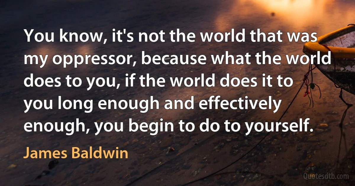 You know, it's not the world that was my oppressor, because what the world does to you, if the world does it to you long enough and effectively enough, you begin to do to yourself. (James Baldwin)