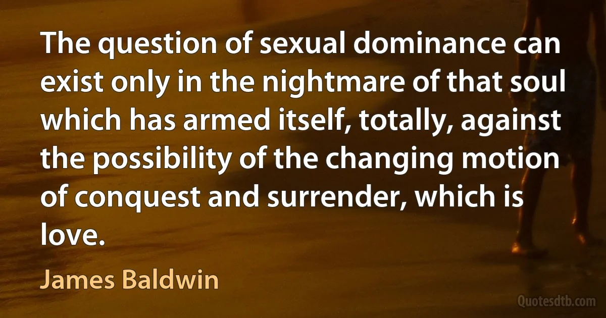 The question of sexual dominance can exist only in the nightmare of that soul which has armed itself, totally, against the possibility of the changing motion of conquest and surrender, which is love. (James Baldwin)