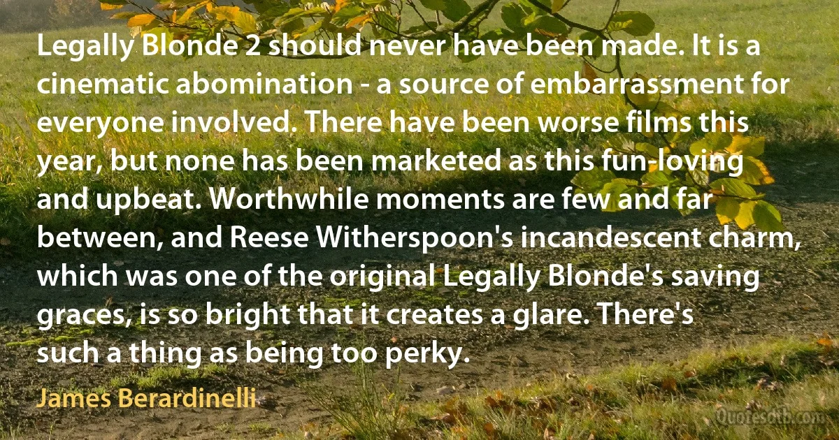 Legally Blonde 2 should never have been made. It is a cinematic abomination - a source of embarrassment for everyone involved. There have been worse films this year, but none has been marketed as this fun-loving and upbeat. Worthwhile moments are few and far between, and Reese Witherspoon's incandescent charm, which was one of the original Legally Blonde's saving graces, is so bright that it creates a glare. There's such a thing as being too perky. (James Berardinelli)